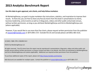 2013 Analytics Benchmark Report
Use this data to gain approval, win clients, and help fellow marketers
At MarketingSherpa, our goal is to give marketers the instructions, statistics, and inspiration to improve their
results. To that end, you are free to share any five (5) charts from this book in presentations to clients,
business leadership, and at events as well as in blog posts, videos and other public and private venues,
without written permission, as long as you attribute MarketingSherpa and link to MarketingSherpa.com
(where applicable).
However, if you would like to use more than five charts, please request written permission from the publisher
at research@meclabs.com or (877) 895-1717. Outside the US and Canada please call (401) 383-3131.
4
US $445 / ISBN: 978-1-936390-54-0
©2013 by MarketingSherpa LLC
All rights reserved. Five (5) charts from this report may be reproduced in presentations, blog posts, videos and other public and
private venues without written permission, as long as content and data is not altered and charts are attributed to MarketingSherpa
and link to MarketingSherpa.com (where applicable). Additional use required written permission from the publisher.
To purchase additional copies of this report, please visit http://www.meclabs.com/training
Bulk discounts are available for multiple copies. Contact the publisher at research@meclabs.com or (877) 895-1717.
COPYRIGHT
 