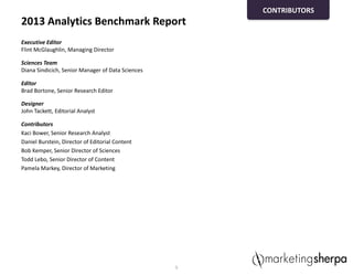 2013 Analytics Benchmark Report
Executive Editor
Flint McGlaughlin, Managing Director
Sciences Team
Diana Sindicich, Senior Manager of Data Sciences
Editor
Brad Bortone, Senior Research Editor
Designer
John Tackett, Editorial Analyst
Contributors
Kaci Bower, Senior Research Analyst
Daniel Burstein, Director of Editorial Content
Bob Kemper, Senior Director of Sciences
Todd Lebo, Senior Director of Content
Pamela Markey, Director of Marketing
5
CONTRIBUTORS
 