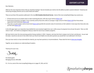 Dear Marketer,
What are the most important metrics that you should be tracking? How do translate your metrics into the ability to predict customer behavior? Should you be
measuring emerging channels such as social media and mobile?
These are just few of the questions addressed in the new 2013 Analytics Benchmark Survey. Some of the most compelling findings may surprise you:
• Of those who do not use analytics data to make marketing decisions, 42% rely on gut instincts (Chart 1.25)
• Performance of previous messages is more routinely used by those who collect an average or larger amount of data (Chart 2.19) than those whose
organization had limited data (Chart 2.20)
• Those who use paid analytics tools at some level (Chart 2.33) quantify the economic value of conversions on their website in more ways than those who only
use free tools (Chart 2.32)
In this 325-page report, our researchers have distilled the most essential insights from over 1,100 surveys of companies from all over the world. There are 246
charts in total – all of which are designed to help you make the most of your analytics programs.
We have tried to cover the most pressing questions facing marketers in 2013. However, we know that there is always more to learn and discover. As you read
this book, I would not only love to hear what charts you found most helpful, but also what questions you would like to see addressed in the future.
Once you have read (or at least skimmed) this material, you may have questions or recommendations. Please take the time to share your thoughts.
Together, we can advance our understanding of analytics.
Thank you for your trust,
Flint McGlaughlin
Managing Director, MECLABS
P.S. For me, some of the most compelling findings are on pages 47, 294, and 312.
6
EDITOR’S LETTER
 