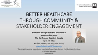 BETTER HEALTHCARE
THROUGH COMMUNITY &
STAKEHOLDER ENGAGEMENT
Complete slides from live webinar presented
April 30, 2015
with the Conference Board of Canada
Paul W. Gallant, CHE, PhD(c), MHK, BRec(TR)
www.GallantHealthWorks.com
© 2015 Gallant HealthWorks
All Rights Reserved
 