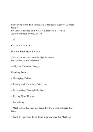 Excerpted from The Emerging Healthcare Leader: A Field
Guide,
by Laurie Baedke and Natalie Lamberton (Health
Administration Press, 2015).
127
C H A P T E R 8
Bounce Back from Failure
“Mistakes are the usual bridge between
inexperience and wisdom.”
—Phyllis Theroux, Essayist
Reading Points
• Managing Failure
• Taking and Handling Criticism
• Persevering Through the Nos
• Trying New Things
• Forgetting
• Michael Jordan was cut from his high school basketball
team.
• Walt Disney was fired from a newspaper for “lacking
 