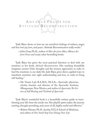 AdVAnce pRAise FoR
       Attitude ReconstRuction



   “Jude Bijou shows us how we can transform feelings of sadness, anger,
and fear into joy, love, and peace. Attitude Reconstruction really works.”
       —John Gray, Ph.D., author of Men Are from Mars, Women Are
        from Venus and many other bestselling books


     “Jude Bijou has given the most practical direction to deal with our
emotions in her book, Attitude Reconstruction. Her teaching beautifully
integrates eastern Vedic thoughts and the western approaches in order to
heal the emotions in our daily life. Jude Bijou gives direct, applied ways to
transform emotions into right understanding and love, in order to bring
self-healing.”
       —Dr. Vasant Lad, B.A.M.S., M.A.Sc., Ayurvedic physician,
        scholar, founder and director of the Ayurvedic Institute,
        Albuquerque, New Mexico, and author of Ayurveda: The Sci-
        ence of Self Healing and Textbook of Ayurveda


    “Jude Bijou’s wonderful book is a beautifully written guide to trans-
forming your life from the inside out. Her playful spirit makes the journey
exciting, thought provoking, and, most of all, highly useful and effective.”
       —Robert Maurer, Ph.D., faculty, UCLA School of Medicine,
        and author of One Small Step Can Change Your Life
 