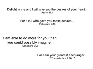 For it is I who gave you those desires... Philippians 2:13 I am able to do more for you than  you could possibly imagine... Ephesians 3:20 For I am your greatest encourager... 2 Thessalonians 2:16-17 Delight in me and I will give you the desires of your heart... Psalm 37:4 