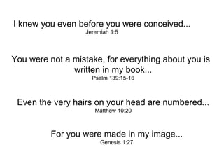 I knew you even before you were conceived... Jeremiah 1:5 You were not a mistake, for everything about you is  written in my book... Psalm 139:15-16 Even the very hairs on your head are numbered... Matthew 10:20 For you were made in my image... Genesis 1:27 