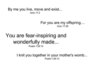 By me you live, move and exist... Acts 17:2 For you are my offspring.... Acts 17:28 You are fear-inspiring and wonderfully made... Psalm 139:14 I knit you together in your mother's womb... Psalm 139:13 