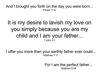 And I brought you forth on the day you were born... Psalm 71:6 It is my desire to lavish my love on you simply because you are my child and I am your father... 1 John 3:1 I offer you more than your earthly father ever could... Matthew 7:11 For I am the perfect father... Matthew 5:48 