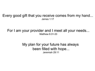 Every good gift that you receive comes from my hand... James 1:17 For I am your provider and I meet all your needs... Matthew 6:31-33   My plan for your future has always  been filled with hope... Jeremiah 29:11 