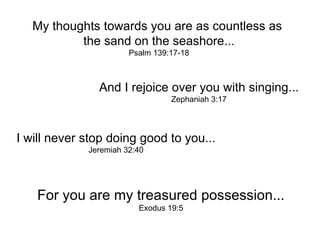 My thoughts towards you are as countless as  the sand on the seashore... Psalm 139:17-18 And I rejoice over you with singing... Zephaniah 3:17 I will never stop doing good to you... Jeremiah 32:40 For you are my treasured possession... Exodus 19:5 