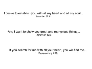 I desire to establish you with all my heart and all my soul... Jeremiah 32:41 And I want to show you great and marvelous things... Jeremiah 33:3 If you search for me with all your heart, you will find me... Deuteronomy 4:29 
