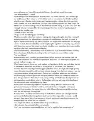 answered yes or no. It would be a splendid bazaar, she said; she would love to go.
"And why can't you?" I asked.
While she spoke she turned a silver bracelet round and round her wrist. She could not go,
she said, because there would be a retreat that week in her convent. Her brother and two
other boys were fighting for their caps and I was alone at the railings. She held one of the
spikes, bowing her head towards me. The light from the lamp opposite our door caught the
white curve of her neck, lit up her hair that rested there and, falling, lit up the hand upon the
railing. It fell over one side of her dress and caught the white border of a petticoat, just
visible as she stood at ease.
"It's well for you," she said.
"If I go," I said, "I will bring you something."
What innumerable follies laid waste my waking and sleeping thoughts after that evening! I
wished to annihilate the tedious intervening days. I chafed against the work of school. At
night in my bedroom and by day in the classroom her image came between me and the page
I strove to read... I could not call my wandering thoughts together. I had hardly any patience
with the serious work of life which, now that it stood between me and my desire, seemed to
me child's play, ugly monotonous child's play.
On Saturday morning I reminded my uncle that I wished to go to the bazaar in the evening.
He was fussing at the hallstand, looking for the hat-brush, and answered me curtly:
"Yes, boy, I know."
As he was in the hall I could not go into the front parlour and lie at the window. I left the
house in bad humour and walked slowly towards the school. The air was pitilessly raw and
already my heart misgave me.
When I came home to dinner my uncle had not yet been home. Still it was early. I sat staring
at the clock for some time and, when its ticking began to irritate me, I left the room. I
mounted the staircase and gained the upper part of the house. The high cold empty gloomy
rooms liberated me and I went from room to room singing. From the front window I saw my
companions playing below in the street. Their cries reached me weakened and indistinct
and, leaning my forehead against the cool glass, I looked over at the dark house where she
lived. I may have stood there for an hour, seeing nothing but the brown-clad figure cast by
my imagination, touched discreetly by the lamplight at the curved neck, at the hand upon
the railings and at the border below the dress.
When I came downstairs again I found Mrs Mercer sitting at the fire. She was an old
garrulous woman, a pawnbroker's widow, who collected used stamps for some pious
purpose. I had to endure the gossip of the tea-table. The meal was prolonged beyond an
hour and still my uncle did not come...
At nine o'clock I heard my uncle's latchkey in the halldoor. I heard him talking to himself
and heard the hallstand rocking when it had received the weight of his overcoat. I could
interpret these signs. When he was midway through his dinner I asked him to give me the
money to go to the bazaar. He had forgotten.
"The people are in bed and after their first sleep now," he said.
I did not smile. My aunt said to him energetically:
"Can't you give him the money and let him go? You've kept him late enough as it is."
 