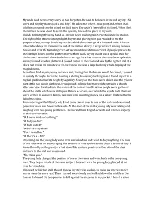 My uncle said he was very sorry he had forgotten. He said he believed in the old saying: "All
work and no play makes Jack a dull boy." He asked me where I was going and, when I had
told him a second time he asked me did I know The Arab's Farewell to his Steed. When I left
the kitchen he was about to recite the opening lines of the piece to my aunt.
I held a florin tightly in my hand as I strode down Buckingham Street towards the station.
The sight of the streets thronged with buyers and glaring with gas recalled to me the
purpose of my journey. I took my seat in a third-class carriage of a deserted train. After an
intolerable delay the train moved out of the station slowly. It crept onward among ruinous
houses and over the twinkling river. At Westland Row Station a crowd of people pressed to
the carriage doors; but the porters moved them back, saying that it was a special train for
the bazaar. I remained alone in the bare carriage. In a few minutes the train drew up beside
an improvised wooden platform. I passed out on to the road and saw by the lighted dial of a
clock that it was ten minutes to ten. In front of me was a large building which displayed the
magical name.
I could not find any sixpenny entrance and, fearing that the bazaar would be closed, I passed
in quickly through a turnstile, handing a shilling to a weary-looking man. I found myself in a
big hall girdled at half its height by a gallery. Nearly all the stalls were closed and the greater
part of the hall was in darkness. I recognised a silence like that which pervades a church
after a service. I walked into the centre of the bazaar timidly. A few people were gathered
about the stalls which were still open. Before a curtain, over which the words Café Chantant
were written in coloured lamps, two men were counting money on a salver. I listened to the
fall of the coins.
Remembering with difficulty why I had come I went over to one of the stalls and examined
porcelain vases and flowered tea-sets. At the door of the stall a young lady was talking and
laughing with two young gentlemen. I remarked their English accents and listened vaguely
to their conversation.
"O, I never said such a thing!"
"O, but you did!"
"O, but I didn't!"
"Didn't she say that?"
"Yes. I heard her."
"O, there's a ... fib!"
Observing me the young lady came over and asked me did I wish to buy anything. The tone
of her voice was not encouraging; she seemed to have spoken to me out of a sense of duty. I
looked humbly at the great jars that stood like eastern guards at either side of the dark
entrance to the stall and murmured:
"No, thank you."
The young lady changed the position of one of the vases and went back to the two young
men. They began to talk of the same subject. Once or twice the young lady glanced at me
over her shoulder.
I lingered before her stall, though I knew my stay was useless, to make my interest in her
wares seem the more real. Then I turned away slowly and walked down the middle of the
bazaar. I allowed the two pennies to fall against the sixpence in my pocket. I heard a voice
 