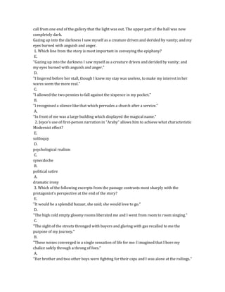 call from one end of the gallery that the light was out. The upper part of the hall was now
completely dark.
Gazing up into the darkness I saw myself as a creature driven and derided by vanity; and my
eyes burned with anguish and anger.
1. Which line from the story is most important in conveying the epiphany?
E.
"Gazing up into the darkness I saw myself as a creature driven and derided by vanity; and
my eyes burned with anguish and anger."
D.
"I lingered before her stall, though I knew my stay was useless, to make my interest in her
wares seem the more real."
C.
"I allowed the two pennies to fall against the sixpence in my pocket."
B.
"I recognised a silence like that which pervades a church after a service."
A.
"In front of me was a large building which displayed the magical name."
2. Joyce's use of first-person narration in "Araby" allows him to achieve what characteristic
Modernist effect?
E.
soliloquy
D.
psychological realism
C.
synecdoche
B.
political satire
A.
dramatic irony
3. Which of the following excerpts from the passage contrasts most sharply with the
protagonist's perspective at the end of the story?
E.
"It would be a splendid bazaar, she said; she would love to go."
D.
"The high cold empty gloomy rooms liberated me and I went from room to room singing."
C.
"The sight of the streets thronged with buyers and glaring with gas recalled to me the
purpose of my journey."
B.
"These noises converged in a single sensation of life for me: I imagined that I bore my
chalice safely through a throng of foes."
A.
"Her brother and two other boys were fighting for their caps and I was alone at the railings."
 