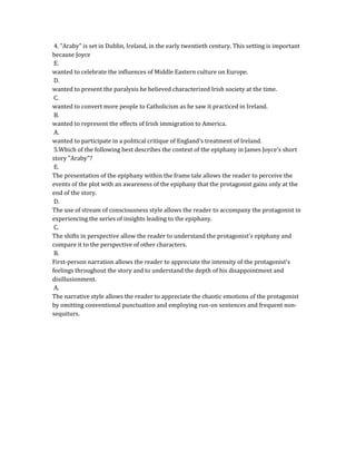 4. "Araby" is set in Dublin, Ireland, in the early twentieth century. This setting is important
because Joyce
E.
wanted to celebrate the influences of Middle Eastern culture on Europe.
D.
wanted to present the paralysis he believed characterized Irish society at the time.
C.
wanted to convert more people to Catholicism as he saw it practiced in Ireland.
B.
wanted to represent the effects of Irish immigration to America.
A.
wanted to participate in a political critique of England's treatment of Ireland.
5.Which of the following best describes the context of the epiphany in James Joyce's short
story "Araby"?
E.
The presentation of the epiphany within the frame tale allows the reader to perceive the
events of the plot with an awareness of the epiphany that the protagonist gains only at the
end of the story.
D.
The use of stream of consciousness style allows the reader to accompany the protagonist in
experiencing the series of insights leading to the epiphany.
C.
The shifts in perspective allow the reader to understand the protagonist's epiphany and
compare it to the perspective of other characters.
B.
First-person narration allows the reader to appreciate the intensity of the protagonist's
feelings throughout the story and to understand the depth of his disappointment and
disillusionment.
A.
The narrative style allows the reader to appreciate the chaotic emotions of the protagonist
by omitting conventional punctuation and employing run-on sentences and frequent non-
sequiturs.
 