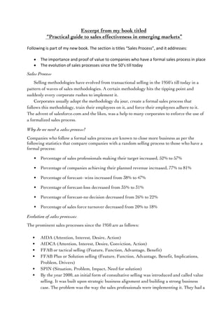 Excerpt from my book titled
“Practical guide to sales effectiveness in emerging markets”
	
Following	is	part	of	my	new	book.	The	section	is	titles	“Sales	Process”,	and	it	addresses:	
	
• The	importance	and	proof	of	value	to	companies	who	have	a	formal	sales	process	in	place
• The	evolution	of	sales	processes	since	the	50’s	till	today
Sales Process
Selling methodologies have evolved from transactional selling in the 1950’s till today in a
pattern of waves of sales methodologies. A certain methodology hits the tipping point and
suddenly every corporate rushes to implement it.
Corporates usually adopt the methodology du jour, create a formal sales process that
follows this methodology, train their employees on it, and force their employees adhere to it.
The advent of salesforce.com and the likes, was a help to many corporates to enforce the use of
a formalized sales process.
Why do we need a sales process?
Companies who follow a formal sales process are known to close more business as per the
following statistics that compare companies with a random selling process to those who have a
formal process:
• Percentage of sales professionals making their target increased, 52% to 57%
• Percentage of companies achieving their planned revenue increased, 77% to 81%
• Percentage of forecast- wins increased from 38% to 47%
• Percentage of forecast-loss decreased from 35% to 31%
• Percentage of forecast-no decision decreased from 26% to 22%
• Percentage of sales force turnover decreased from 20% to 18%
Evolution of sales processes
The prominent sales processes since the 1950 are as follows:
• AIDA (Attention, Interest, Desire, Action)
• AIDCA (Attention, Interest, Desire, Conviction, Action)
• FFAB or tactical selling (Feature, Function, Advantage, Benefit)
• FFAB Plus or Solution selling (Feature, Function, Advantage, Benefit, Implications,
Problem, Drivers)
• SPIN (Situation, Problem, Impact, Need for solution)
• By the year 2000, an initial form of consultative selling was introduced and called value
selling. It was built upon strategic business alignment and building a strong business
case. The problem was the way the sales professionals were implementing it. They had a
 