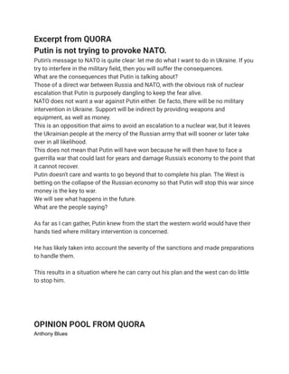 Excerpt from QUORA
Putin is not trying to provoke NATO.
Putin's message to NATO is quite clear: let me do what I want to do in Ukraine. If you
try to interfere in the military field, then you will suffer the consequences.
What are the consequences that Putin is talking about?
Those of a direct war between Russia and NATO, with the obvious risk of nuclear
escalation that Putin is purposely dangling to keep the fear alive.
NATO does not want a war against Putin either. De facto, there will be no military
intervention in Ukraine. Support will be indirect by providing weapons and
equipment, as well as money.
This is an opposition that aims to avoid an escalation to a nuclear war, but it leaves
the Ukrainian people at the mercy of the Russian army that will sooner or later take
over in all likelihood.
This does not mean that Putin will have won because he will then have to face a
guerrilla war that could last for years and damage Russia's economy to the point that
it cannot recover.
Putin doesn't care and wants to go beyond that to complete his plan. The West is
betting on the collapse of the Russian economy so that Putin will stop this war since
money is the key to war.
We will see what happens in the future.
What are the people saying?
As far as I can gather, Putin knew from the start the western world would have their
hands tied where military intervention is concerned.
He has likely taken into account the severity of the sanctions and made preparations
to handle them.
This results in a situation where he can carry out his plan and the west can do little
to stop him.
OPINION POOL FROM QUORA
Anthony Blues
 