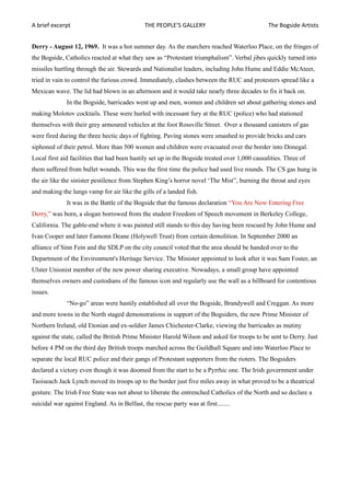 A brief excerpt                               THE PEOPLE’S GALLERY                              The Bogside Artists


Derry - August 12, 1969. It was a hot summer day. As the marchers reached Waterloo Place, on the fringes of
the Bogside, Catholics reacted at what they saw as “Protestant triumphalism”. Verbal jibes quickly turned into
missiles hurtling through the air. Stewards and Nationalist leaders, including John Hume and Eddie McAteer,
tried in vain to control the furious crowd. Immediately, clashes between the RUC and protesters spread like a
Mexican wave. The lid had blown in an afternoon and it would take nearly three decades to fix it back on.
              In the Bogside, barricades went up and men, women and children set about gathering stones and
making Molotov cocktails. These were hurled with incessant fury at the RUC (police) who had stationed
themselves with their grey armoured vehicles at the foot Rossville Street. Over a thousand canisters of gas
were fired during the three hectic days of fighting. Paving stones were smashed to provide bricks and cars
siphoned of their petrol. More than 500 women and children were evacuated over the border into Donegal.
Local first aid facilities that had been hastily set up in the Bogside treated over 1,000 causalities. Three of
them suffered from bullet wounds. This was the first time the police had used live rounds. The CS gas hung in
the air like the sinister pestilence from Stephen King’s horror novel ‘The Mist”, burning the throat and eyes
and making the lungs vamp for air like the gills of a landed fish.
              It was in the Battle of the Bogside that the famous declaration “You Are Now Entering Free
Derry,” was born, a slogan borrowed from the student Freedom of Speech movement in Berkeley College,
California. The gable-end where it was painted still stands to this day having been rescued by John Hume and
Ivan Cooper and later Eamonn Deane (Holywell Trust) from certain demolition. In September 2000 an
alliance of Sinn Fein and the SDLP on the city council voted that the area should be handed over to the
Department of the Environment's Heritage Service. The Minister appointed to look after it was Sam Foster, an
Ulster Unionist member of the new power sharing executive. Nowadays, a small group have appointed
themselves owners and custodians of the famous icon and regularly use the wall as a billboard for contentious
issues.
              “No-go” areas were hastily established all over the Bogside, Brandywell and Creggan. As more
and more towns in the North staged demonstrations in support of the Bogsiders, the new Prime Minister of
Northern Ireland, old Etonian and ex-soldier James Chichester-Clarke, viewing the barricades as mutiny
against the state, called the British Prime Minister Harold Wilson and asked for troops to be sent to Derry. Just
before 4 PM on the third day British troops marched across the Guildhall Square and into Waterloo Place to
separate the local RUC police and their gangs of Protestant supporters from the rioters. The Bogsiders
declared a victory even though it was doomed from the start to be a Pyrrhic one. The Irish government under
Taoiseach Jack Lynch moved its troops up to the border just five miles away in what proved to be a theatrical
gesture. The Irish Free State was not about to liberate the entrenched Catholics of the North and so declare a
suicidal war against England. As in Belfast, the rescue party was at first........
 