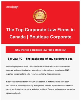 Why the top corporate law firms stand out
SkyLaw PC – The backbone of any corporate deal
Maintaining high service and client satisfaction standards is paramount at the top
corporate and securities law firm specializing in domestic and cross-border M&A,
corporate reorganizations, joint ventures, and early-stage companies.
Its corporate services bench strength and addition of more law clerks have been
instrumental in improving the entity management services it provides to thousands of
companies, limited partnerships, and other entities in Canada and worldwide, as well as
transactional work.
The Top Corporate Law Firms in
Canada | Boutique Corporate
 