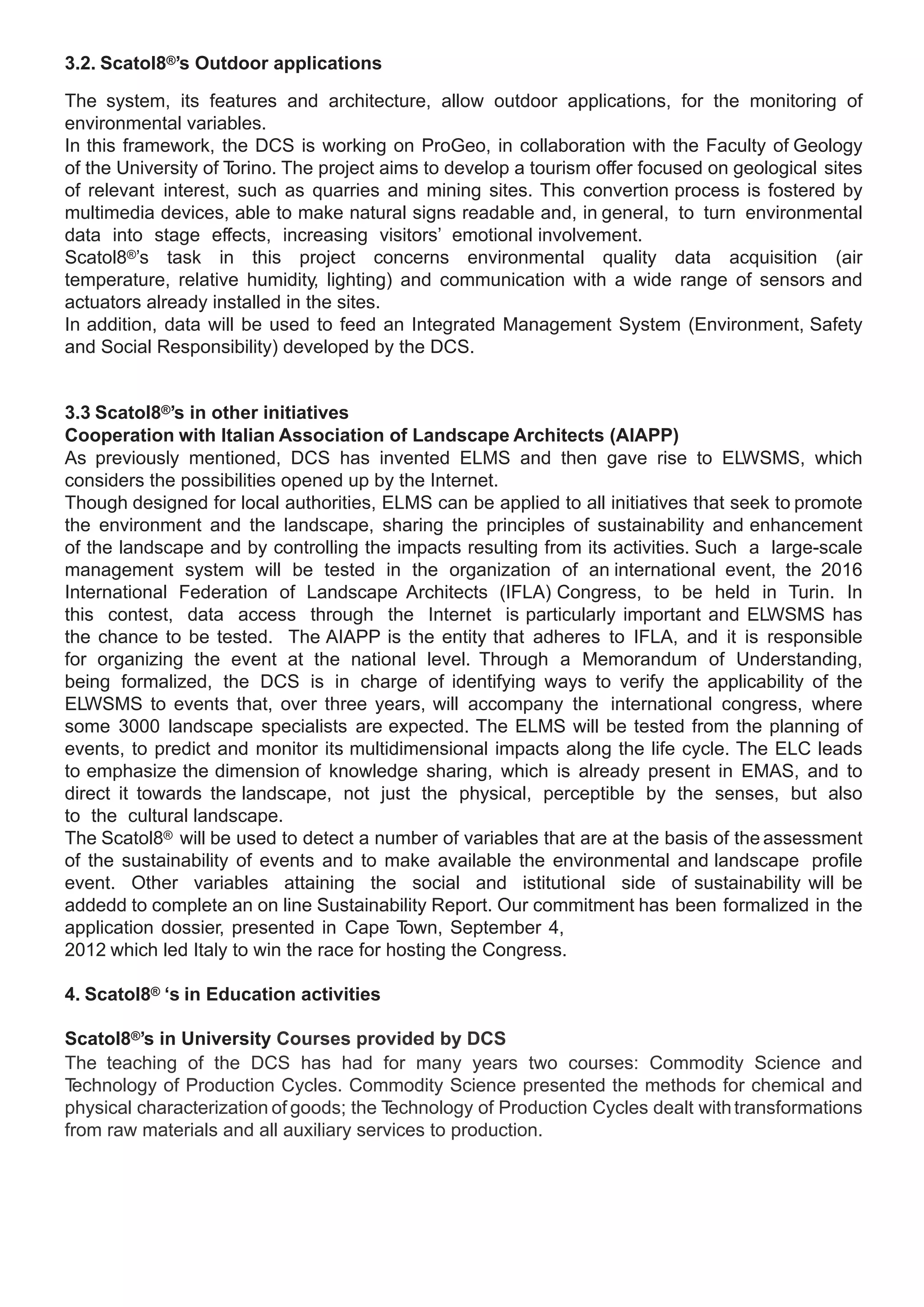 3.2. Scatol8®’s Outdoor applications

The system, its features and architecture, allow outdoor applications, for the monitoring of
environmental variables.
In this framework, the DCS is working on ProGeo, in collaboration with the Faculty of Geology
of the University of Torino. The project aims to develop a tourism offer focused on geological sites
of relevant interest, such as quarries and mining sites. This convertion process is fostered by
multimedia devices, able to make natural signs readable and, in general, to turn environmental
data into stage effects, increasing visitors’ emotional involvement.
Scatol8®’s task in this project concerns environmental quality data acquisition (air
temperature, relative humidity, lighting) and communication with a wide range of sensors and
actuators already installed in the sites.
In addition, data will be used to feed an Integrated Management System (Environment, Safety
and Social Responsibility) developed by the DCS.


3.3 Scatol8®’s in other initiatives
Cooperation with Italian Association of Landscape Architects (AIAPP)
As previously mentioned, DCS has invented ELMS and then gave rise to ELWSMS, which
considers the possibilities opened up by the Internet.
Though designed for local authorities, ELMS can be applied to all initiatives that seek to promote
the environment and the landscape, sharing the principles of sustainability and enhancement
of the landscape and by controlling the impacts resulting from its activities. Such a large-scale
management system will be tested in the organization of an international event, the 2016
International Federation of Landscape Architects (IFLA) Congress, to be held in Turin. In
this contest, data access through the Internet is particularly important and ELWSMS has
the chance to be tested. The AIAPP is the entity that adheres to IFLA, and it is responsible
for organizing the event at the national level. Through a Memorandum of Understanding,
being formalized, the DCS is in charge of identifying ways to verify the applicability of the
ELWSMS to events that, over three years, will accompany the international congress, where
some 3000 landscape specialists are expected. The ELMS will be tested from the planning of
events, to predict and monitor its multidimensional impacts along the life cycle. The ELC leads
to emphasize the dimension of knowledge sharing, which is already present in EMAS, and to
direct it towards the landscape, not just the physical, perceptible by the senses, but also
to the cultural landscape.
The Scatol8® will be used to detect a number of variables that are at the basis of the assessment
of the sustainability of events and to make available the environmental and landscape profile
event. Other variables attaining the social and istitutional side of sustainability will be
addedd to complete an on line Sustainability Report. Our commitment has been formalized in the
application dossier, presented in Cape T   own, September 4,
2012 which led Italy to win the race for hosting the Congress.

4. Scatol8® ‘s in Education activities

Scatol8®’s in University Courses provided by DCS
The teaching of the DCS has had for many years two courses: Commodity Science and
Technology of Production Cycles. Commodity Science presented the methods for chemical and
physical characterization of goods; the Technology of Production Cycles dealt with transformations
from raw materials and all auxiliary services to production.
 