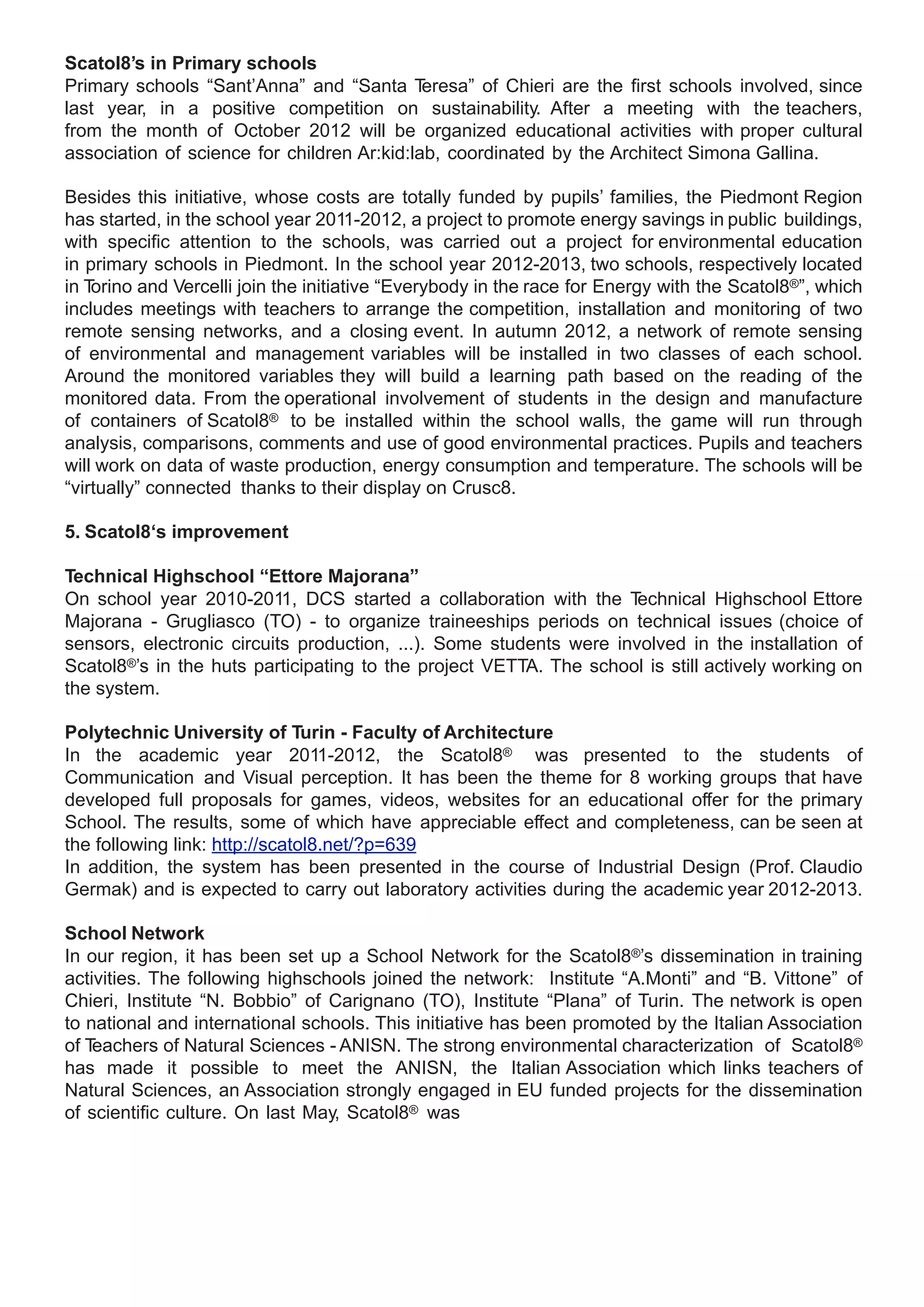 Scatol8’s in Primary schools
Primary schools “Sant’Anna” and “Santa T     eresa” of Chieri are the first schools involved, since
last year, in a positive competition on sustainability. After a meeting with the teachers,
from the month of October 2012 will be organized educational activities with proper cultural
association of science for children Ar:kid:lab, coordinated by the Architect Simona Gallina.

Besides this initiative, whose costs are totally funded by pupils’ families, the Piedmont Region
has started, in the school year 2011-2012, a project to promote energy savings in public buildings,
with specific attention to the schools, was carried out a project for environmental education
in primary schools in Piedmont. In the school year 2012-2013, two schools, respectively located
in Torino and Vercelli join the initiative “Everybody in the race for Energy with the Scatol8®”, which
includes meetings with teachers to arrange the competition, installation and monitoring of two
remote sensing networks, and a closing event. In autumn 2012, a network of remote sensing
of environmental and management variables will be installed in two classes of each school.
Around the monitored variables they will build a learning path based on the reading of the
monitored data. From the operational involvement of students in the design and manufacture
of containers of Scatol8® to be installed within the school walls, the game will run through
analysis, comparisons, comments and use of good environmental practices. Pupils and teachers
will work on data of waste production, energy consumption and temperature. The schools will be
“virtually” connected thanks to their display on Crusc8.

5. Scatol8‘s improvement

Technical Highschool “Ettore Majorana”
On school year 2010-2011, DCS started a collaboration with the T     echnical Highschool Ettore
Majorana - Grugliasco (TO) - to organize traineeships periods on technical issues (choice of
sensors, electronic circuits production, ...). Some students were involved in the installation of
Scatol8®’s in the huts participating to the project VETTA. The school is still actively working on
the system.

Polytechnic University of Turin - Faculty of Architecture
In the academic year 2011-2012, the Scatol8® was presented to the students of
Communication and Visual perception. It has been the theme for 8 working groups that have
developed full proposals for games, videos, websites for an educational offer for the primary
School. The results, some of which have appreciable effect and completeness, can be seen at
the following link: http://scatol8.net/?p=639
In addition, the system has been presented in the course of Industrial Design (Prof. Claudio
Germak) and is expected to carry out laboratory activities during the academic year 2012-2013.

School Network
In our region, it has been set up a School Network for the Scatol8®’s dissemination in training
activities. The following highschools joined the network: Institute “A.Monti” and “B. Vittone” of
Chieri, Institute “N. Bobbio” of Carignano (TO), Institute “Plana” of Turin. The network is open
to national and international schools. This initiative has been promoted by the Italian Association
of Teachers of Natural Sciences - ANISN. The strong environmental characterization of Scatol8®
has made it possible to meet the ANISN, the Italian Association which links teachers of
Natural Sciences, an Association strongly engaged in EU funded projects for the dissemination
of scientific culture. On last May, Scatol8® was
 
