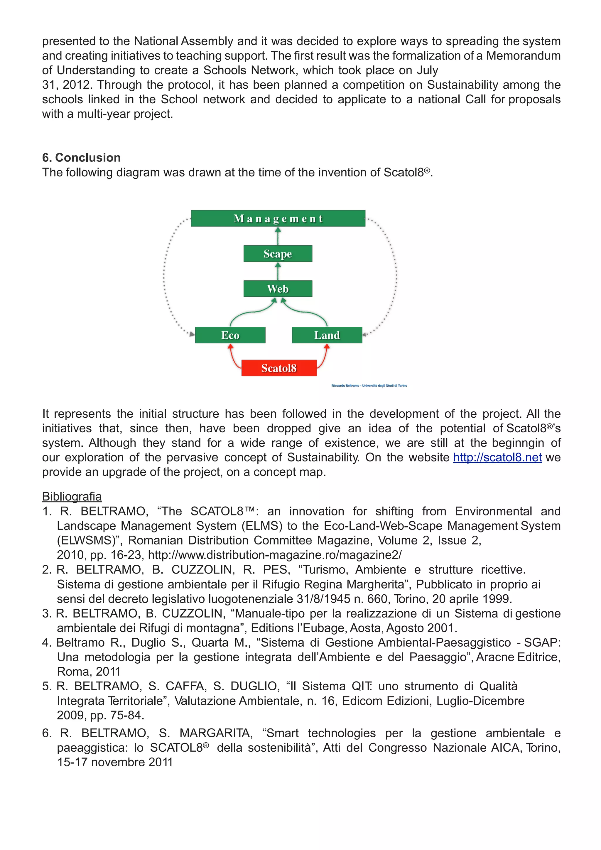 presented to the National Assembly and it was decided to explore ways to spreading the system
and creating initiatives to teaching support. The first result was the formalization of a Memorandum
of Understanding to create a Schools Network, which took place on July
31, 2012. Through the protocol, it has been planned a competition on Sustainability among the
schools linked in the School network and decided to applicate to a national Call for proposals
with a multi-year project.


6. Conclusion
The following diagram was drawn at the time of the invention of Scatol8®.




It represents the initial structure has been followed in the development of the project. All the
initiatives that, since then, have been dropped give an idea of the potential of Scatol8®’s
system. Although they stand for a wide range of existence, we are still at the beginngin of
our exploration of the pervasive concept of Sustainability. On the website http://scatol8.net we
provide an upgrade of the project, on a concept map.

Bibliografia
1. R. BELTRAMO, “The SCATOL8™: an innovation for shifting from Environmental and
   Landscape Management System (ELMS) to the Eco-Land-Web-Scape Management System
   (ELWSMS)”, Romanian Distribution Committee Magazine, Volume 2, Issue 2,
   2010, pp. 16-23, http://www.distribution-magazine.ro/magazine2/
2. R. BELTRAMO, B. CUZZOLIN, R. PES, “Turismo, Ambiente e strutture ricettive.
   Sistema di gestione ambientale per il Rifugio Regina Margherita”, Pubblicato in proprio ai
   sensi del decreto legislativo luogotenenziale 31/8/1945 n. 660, Torino, 20 aprile 1999.
3. R. BELTRAMO, B. CUZZOLIN, “Manuale-tipo per la realizzazione di un Sistema di gestione
   ambientale dei Rifugi di montagna”, Editions l’Eubage, Aosta, Agosto 2001.
4. Beltramo R., Duglio S., Quarta M., “Sistema di Gestione Ambiental-Paesaggistico - SGAP:
   Una metodologia per la gestione integrata dell’Ambiente e del Paesaggio”, Aracne Editrice,
   Roma, 2011
5. R. BELTRAMO, S. CAFFA, S. DUGLIO, “Il Sistema QIT uno strumento di Qualità
                                                                :
   Integrata Territoriale”, Valutazione Ambientale, n. 16, Edicom Edizioni, Luglio-Dicembre
   2009, pp. 75-84.
6. R. BELTRAMO, S. MARGARITA, “Smart technologies per la gestione ambientale e
   paeaggistica: lo SCATOL8® della sostenibilità”, Atti del Congresso Nazionale AICA, T     orino,
   15-17 novembre 2011
 