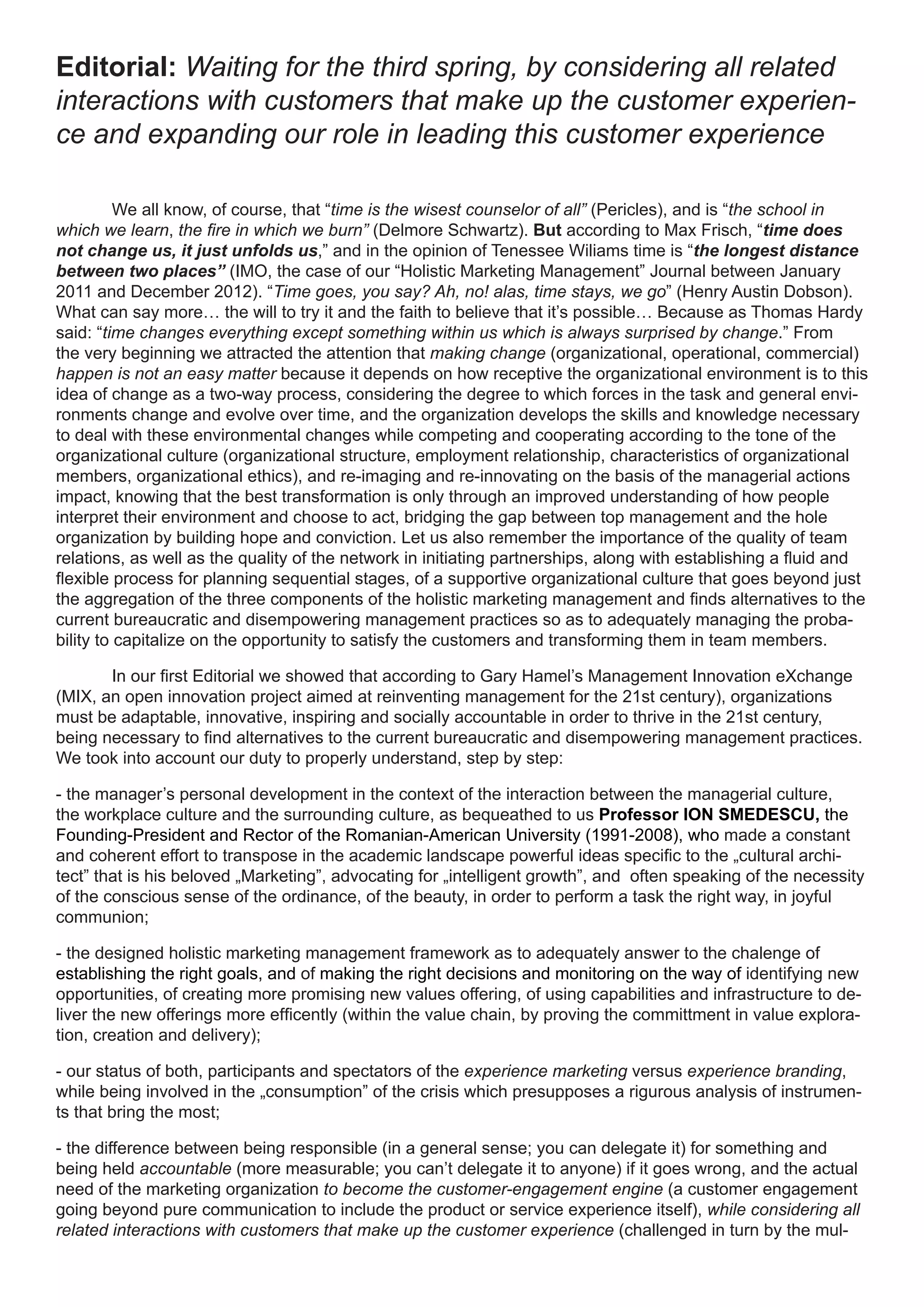 Editorial: Waiting for the third spring, by considering all related
interactions with customers that make up the customer experien-
ce and expanding our role in leading this customer experience

          We all know, of course, that “time is the wisest counselor of all” (Pericles), and is “the school in
which we learn, the fire in which we burn” (Delmore Schwartz). But according to Max Frisch, “time does
not change us, it just unfolds us,” and in the opinion of Tenessee Wiliams time is “the longest distance
between two places” (IMO, the case of our “Holistic Marketing Management” Journal between January
2011 and December 2012). “Time goes, you say? Ah, no! alas, time stays, we go” (Henry Austin Dobson).
What can say more… the will to try it and the faith to believe that it’s possible… Because as Thomas Hardy
said: “time changes everything except something within us which is always surprised by change.” From
the very beginning we attracted the attention that making change (organizational, operational, commercial)
happen is not an easy matter because it depends on how receptive the organizational environment is to this
idea of change as a two-way process, considering the degree to which forces in the task and general envi-
ronments change and evolve over time, and the organization develops the skills and knowledge necessary
to deal with these environmental changes while competing and cooperating according to the tone of the
organizational culture (organizational structure, employment relationship, characteristics of organizational
members, organizational ethics), and re-imaging and re-innovating on the basis of the managerial actions
impact, knowing that the best transformation is only through an improved understanding of how people
interpret their environment and choose to act, bridging the gap between top management and the hole
organization by building hope and conviction. Let us also remember the importance of the quality of team
relations, as well as the quality of the network in initiating partnerships, along with establishing a fluid and
flexible process for planning sequential stages, of a supportive organizational culture that goes beyond just
the aggregation of the three components of the holistic marketing management and finds alternatives to the
current bureaucratic and disempowering management practices so as to adequately managing the proba-
bility to capitalize on the opportunity to satisfy the customers and transforming them in team members.

       In our first Editorial we showed that according to Gary Hamel’s Management Innovation eXchange
(MIX, an open innovation project aimed at reinventing management for the 21st century), organizations
must be adaptable, innovative, inspiring and socially accountable in order to thrive in the 21st century,
being necessary to find alternatives to the current bureaucratic and disempowering management practices.
We took into account our duty to properly understand, step by step:

- the manager’s personal development in the context of the interaction between the managerial culture,
the workplace culture and the surrounding culture, as bequeathed to us Professor ION SMEDESCU, the
Founding-President and Rector of the Romanian-American University (1991-2008), who made a constant
and coherent effort to transpose in the academic landscape powerful ideas specific to the „cultural archi-
tect” that is his beloved „Marketing”, advocating for „intelligent growth”, and often speaking of the necessity
of the conscious sense of the ordinance, of the beauty, in order to perform a task the right way, in joyful
communion;

- the designed holistic marketing management framework as to adequately answer to the chalenge of
establishing the right goals, and of making the right decisions and monitoring on the way of identifying new
opportunities, of creating more promising new values offering, of using capabilities and infrastructure to de-
liver the new offerings more efficently (within the value chain, by proving the committment in value explora-
tion, creation and delivery);

- our status of both, participants and spectators of the experience marketing versus experience branding,
while being involved in the „consumption” of the crisis which presupposes a rigurous analysis of instrumen-
ts that bring the most;

- the difference between being responsible (in a general sense; you can delegate it) for something and
being held accountable (more measurable; you can’t delegate it to anyone) if it goes wrong, and the actual
need of the marketing organization to become the customer-engagement engine (a customer engagement
going beyond pure communication to include the product or service experience itself), while considering all
related interactions with customers that make up the customer experience (challenged in turn by the mul-
 