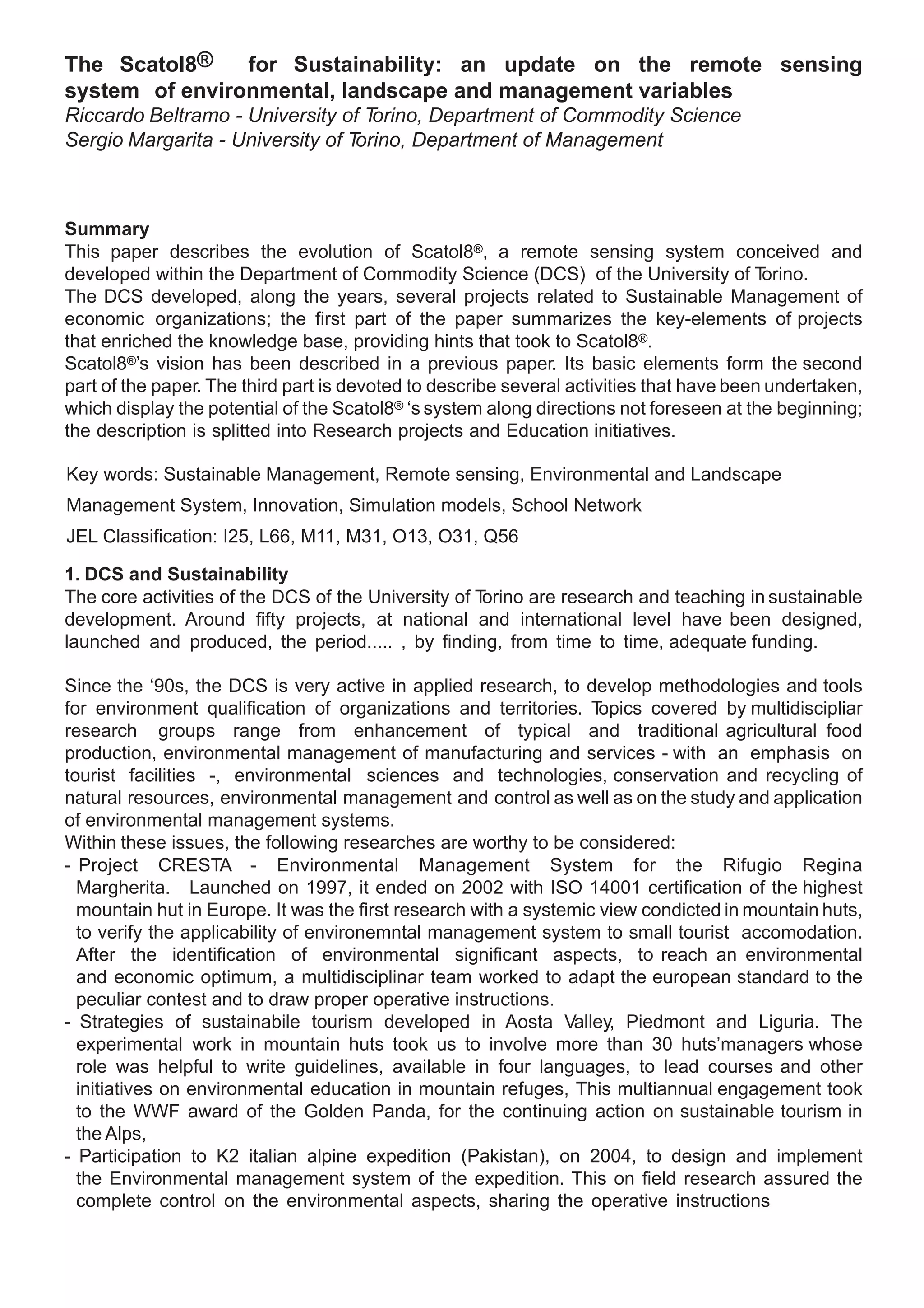 The Scatol8®    for Sustainability: an update on the remote sensing
system of environmental, landscape and management variables
Riccardo Beltramo - University of T orino, Department of Commodity Science
Sergio Margarita - University of Torino, Department of Management



Summary
This paper describes the evolution of Scatol8®, a remote sensing system conceived and
developed within the Department of Commodity Science (DCS) of the University of T         orino.
The DCS developed, along the years, several projects related to Sustainable Management of
economic organizations; the first part of the paper summarizes the key-elements of projects
that enriched the knowledge base, providing hints that took to Scatol8®.
Scatol8®’s vision has been described in a previous paper. Its basic elements form the second
part of the paper. The third part is devoted to describe several activities that have been undertaken,
which display the potential of the Scatol8® ‘s system along directions not foreseen at the beginning;
the description is splitted into Research projects and Education initiatives.

Key words: Sustainable Management, Remote sensing, Environmental and Landscape
Management System, Innovation, Simulation models, School Network
JEL Classification: I25, L66, M11, M31, O13, O31, Q56

1. DCS and Sustainability
The core activities of the DCS of the University of Torino are research and teaching in sustainable
development. Around fifty projects, at national and international level have been designed,
launched and produced, the period..... , by finding, from time to time, adequate funding.

Since the ‘90s, the DCS is very active in applied research, to develop methodologies and tools
for environment qualification of organizations and territories. T   opics covered by multidiscipliar
research groups range from enhancement of typical and traditional agricultural food
production, environmental management of manufacturing and services - with an emphasis on
tourist facilities -, environmental sciences and technologies, conservation and recycling of
natural resources, environmental management and control as well as on the study and application
of environmental management systems.
Within these issues, the following researches are worthy to be considered:
- Project CRESTA - Environmental Management System for the Rifugio Regina
  Margherita.	 Launched on 1997, it ended on 2002 with ISO 14001 certification of the highest
  mountain hut in Europe. It was the first research with a systemic view condicted in mountain huts,
  to verify the applicability of environemntal management system to small tourist accomodation.
  After the identification of environmental significant aspects, to reach an environmental
  and economic optimum, a multidisciplinar team worked to adapt the european standard to the
  peculiar contest and to draw proper operative instructions.
- Strategies of sustainabile tourism developed in Aosta Valley, Piedmont and Liguria. The
  experimental work in mountain huts took us to involve more than 30 huts’managers whose
  role was helpful to write guidelines, available in four languages, to lead courses and other
  initiatives on environmental education in mountain refuges, This multiannual engagement took
  to the WWF award of the Golden Panda, for the continuing action on sustainable tourism in
  the Alps,
- Participation to K2 italian alpine expedition (Pakistan), on 2004, to design and implement
  the Environmental management system of the expedition. This on field research assured the
  complete control on the environmental aspects, sharing the operative instructions
 