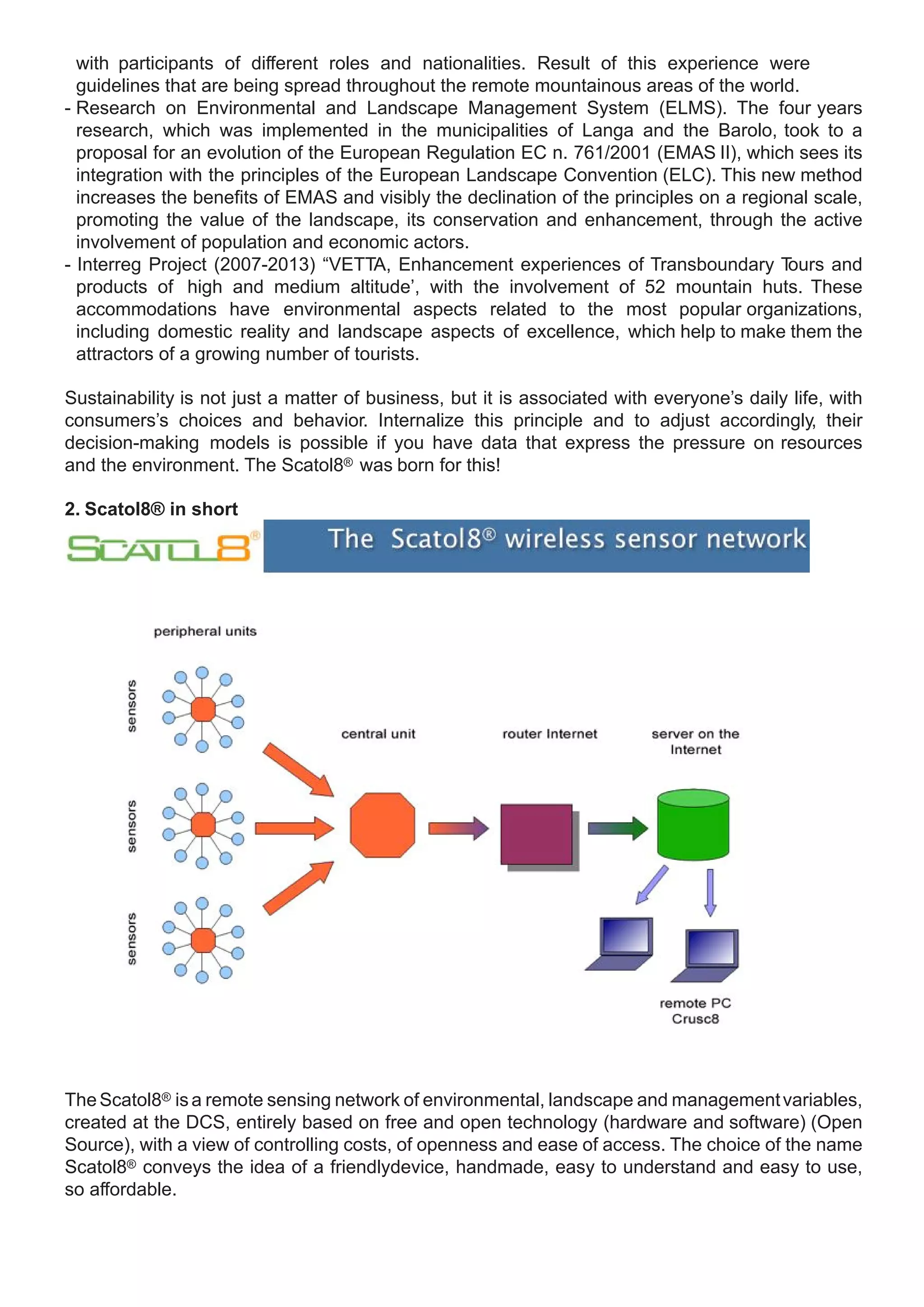 with participants of different roles and nationalities. Result of this experience were
  guidelines that are being spread throughout the remote mountainous areas of the world.
- Research on Environmental and Landscape Management System (ELMS). The four years
  research, which was implemented in the municipalities of Langa and the Barolo, took to a
  proposal for an evolution of the European Regulation EC n. 761/2001 (EMAS II), which sees its
  integration with the principles of the European Landscape Convention (ELC). This new method
  increases the benefits of EMAS and visibly the declination of the principles on a regional scale,
  promoting the value of the landscape, its conservation and enhancement, through the active
  involvement of population and economic actors.
- Interreg Project (2007-2013) “VETTA, Enhancement experiences of Transboundary T        ours and
  products of high and medium altitude’, with the involvement of 52 mountain huts. These
  accommodations have environmental aspects related to the most popular organizations,
  including domestic reality and landscape aspects of excellence, which help to make them the
  attractors of a growing number of tourists.

Sustainability is not just a matter of business, but it is associated with everyone’s daily life, with
consumers’s choices and behavior. Internalize this principle and to adjust accordingly, their
decision-making models is possible if you have data that express the pressure on resources
and the environment. The Scatol8® was born for this!

2. Scatol8® in short




The Scatol8® is a remote sensing network of environmental, landscape and management variables,
created at the DCS, entirely based on free and open technology (hardware and software) (Open
Source), with a view of controlling costs, of openness and ease of access. The choice of the name
Scatol8® conveys the idea of a friendly​ evice, handmade, easy to understand and easy to use,
                                          d
so affordable.
 