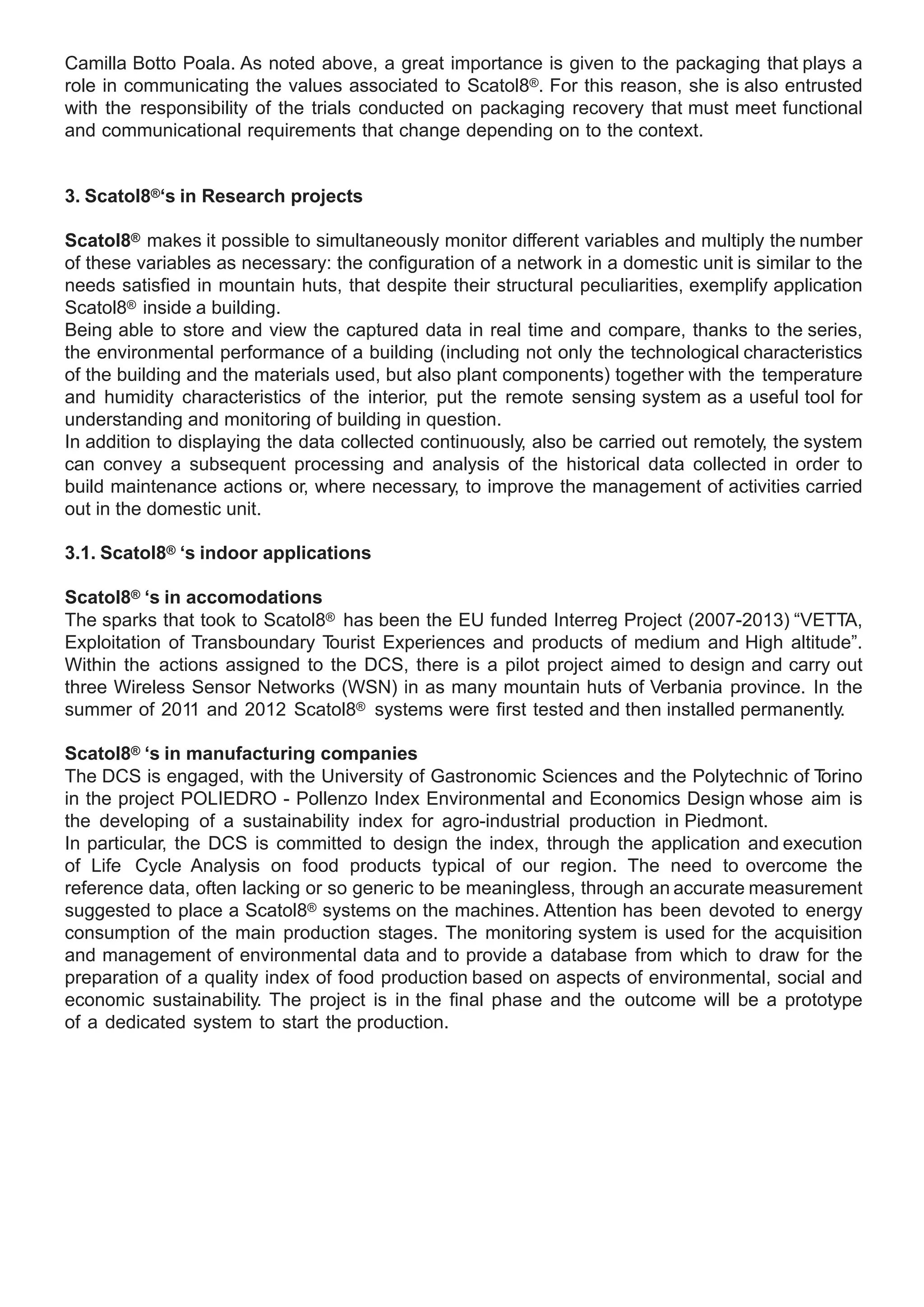 Camilla Botto Poala. As noted above, a great importance is given to the packaging that plays a
role in communicating the values associated to Scatol8®. For this reason, she is also entrusted
with the responsibility of the trials conducted on packaging recovery that must meet functional
and communicational requirements that change depending on to the context.


3. Scatol8®‘s in Research projects

Scatol8® makes it possible to simultaneously monitor different variables and multiply the number
of these variables as necessary: the configuration of a network in a domestic unit is similar to the
needs satisfied in mountain huts, that despite their structural peculiarities, exemplify application
Scatol8® inside a building.
Being able to store and view the captured data in real time and compare, thanks to the series,
the environmental performance of a building (including not only the technological characteristics
of the building and the materials used, but also plant components) together with the temperature
and humidity characteristics of the interior, put the remote sensing system as a useful tool for
understanding and monitoring of building in question.
In addition to displaying the data collected continuously, also be carried out remotely, the system
can convey a subsequent processing and analysis of the historical data collected in order to
build maintenance actions or, where necessary, to improve the management of activities carried
out in the domestic unit.

3.1. Scatol8® ‘s indoor applications

Scatol8® ‘s in accomodations
The sparks that took to Scatol8® has been the EU funded Interreg Project (2007-2013) “VETTA,
Exploitation of Transboundary Tourist Experiences and products of medium and High altitude”.
Within the actions assigned to the DCS, there is a pilot project aimed to design and carry out
three Wireless Sensor Networks (WSN) in as many mountain huts of Verbania province. In the
summer of 2011 and 2012 Scatol8® systems were first tested and then installed permanently.

Scatol8® ‘s in manufacturing companies
The DCS is engaged, with the University of Gastronomic Sciences and the Polytechnic of T  orino
in the project POLIEDRO - Pollenzo Index Environmental and Economics Design whose aim is
the developing of a sustainability index for agro-industrial production in Piedmont.
In particular, the DCS is committed to design the index, through the application and execution
of Life Cycle Analysis on food products typical of our region. The need to overcome the
reference data, often lacking or so generic to be meaningless, through an accurate measurement
suggested to place a Scatol8® systems on the machines. Attention has been devoted to energy
consumption of the main production stages. The monitoring system is used for the acquisition
and management of environmental data and to provide a database from which to draw for the
preparation of a quality index of food production based on aspects of environmental, social and
economic sustainability. The project is in the final phase and the outcome will be a prototype
of a dedicated system to start the production.
 