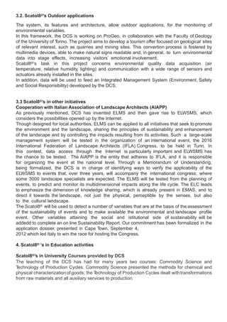 3.2. Scatol8®’s Outdoor applications

The system, its features and architecture, allow outdoor applications, for the monitoring of
environmental variables.
In this framework, the DCS is working on ProGeo, in collaboration with the Faculty of Geology
of the University of Torino. The project aims to develop a tourism offer focused on geological sites
of relevant interest, such as quarries and mining sites. This convertion process is fostered by
multimedia devices, able to make natural signs readable and, in general, to turn environmental
data into stage effects, increasing visitors’ emotional involvement.
Scatol8®’s task in this project concerns environmental quality data acquisition (air
temperature, relative humidity, lighting) and communication with a wide range of sensors and
actuators already installed in the sites.
In addition, data will be used to feed an Integrated Management System (Environment, Safety
and Social Responsibility) developed by the DCS.


3.3 Scatol8®’s in other initiatives
Cooperation with Italian Association of Landscape Architects (AIAPP)
As previously mentioned, DCS has invented ELMS and then gave rise to ELWSMS, which
considers the possibilities opened up by the Internet.
Though designed for local authorities, ELMS can be applied to all initiatives that seek to promote
the environment and the landscape, sharing the principles of sustainability and enhancement
of the landscape and by controlling the impacts resulting from its activities. Such a large-scale
management system will be tested in the organization of an international event, the 2016
International Federation of Landscape Architects (IFLA) Congress, to be held in Turin. In
this contest, data access through the Internet is particularly important and ELWSMS has
the chance to be tested. The AIAPP is the entity that adheres to IFLA, and it is responsible
for organizing the event at the national level. Through a Memorandum of Understanding,
being formalized, the DCS is in charge of identifying ways to verify the applicability of the
ELWSMS to events that, over three years, will accompany the international congress, where
some 3000 landscape specialists are expected. The ELMS will be tested from the planning of
events, to predict and monitor its multidimensional impacts along the life cycle. The ELC leads
to emphasize the dimension of knowledge sharing, which is already present in EMAS, and to
direct it towards the landscape, not just the physical, perceptible by the senses, but also
to the cultural landscape.
The Scatol8® will be used to detect a number of variables that are at the basis of the assessment
of the sustainability of events and to make available the environmental and landscape profile
event. Other variables attaining the social and istitutional side of sustainability will be
addedd to complete an on line Sustainability Report. Our commitment has been formalized in the
application dossier, presented in Cape T   own, September 4,
2012 which led Italy to win the race for hosting the Congress.

4. Scatol8® ‘s in Education activities

Scatol8®’s in University Courses provided by DCS
The teaching of the DCS has had for many years two courses: Commodity Science and
Technology of Production Cycles. Commodity Science presented the methods for chemical and
physical characterization of goods; the Technology of Production Cycles dealt with transformations
from raw materials and all auxiliary services to production.
 