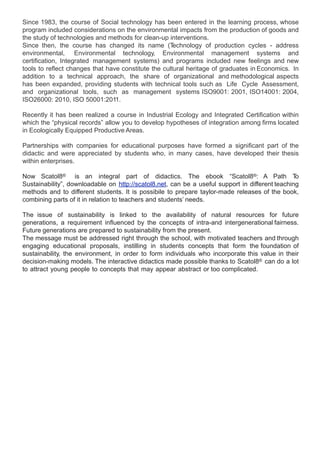 Since 1983, the course of Social technology has been entered in the learning process, whose
program included considerations on the environmental impacts from the production of goods and
the study of technologies and methods for clean-up interventions.
Since then, the course has changed its name (T        echnology of production cycles - address
environmental, Environmental technology, Environmental management systems and
certification, Integrated management systems) and programs included new feelings and new
tools to reflect changes that have constitute the cultural heritage of graduates in Economics. In
addition to a technical approach, the share of organizational and methodological aspects
has been expanded, providing students with technical tools such as Life Cycle Assessment,
and organizational tools, such as management systems ISO9001: 2001, ISO14001: 2004,
ISO26000: 2010, ISO 50001:2011.

Recently it has been realized a course in Industrial Ecology and Integrated Certification within
which the “physical records” allow you to develop hypotheses of integration among firms located
in Ecologically Equipped Productive Areas.

Partnerships with companies for educational purposes have formed a significant part of the
didactic and were appreciated by students who, in many cases, have developed their thesis
within enterprises.

Now Scatol8® is an integral part of didactics. The ebook “Scatol8®: A Path T                     o
Sustainability”, downloadable on http://scatol8.net, can be a useful support in different teaching
methods and to different students. It is possibile to prepare taylor-made releases of the book,
combining parts of it in relation to teachers and students’ needs.

The issue of sustainability is linked to the availability of natural resources for future
generations, a requirement influenced by the concepts of intra-and intergenerational fairness.
Future generations are prepared to sustainability from the present.
The message must be addressed right through the school, with motivated teachers and through
engaging educational proposals, instilling in students concepts that form the foundation of
sustainability, the environment, in order to form individuals who incorporate this value in their
decision-making models. The interactive didactics made possible thanks to Scatol8® can do a lot
to attract young people to concepts that may appear abstract or too complicated.
 