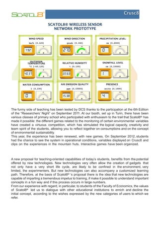 The funny side of teaching has been tested by DCS thanks to the participation at the 6th Edition
of the “Researchers’ Night” on September 2011. At our booth, set up in Turin, there have been
various classes of primary school who participated with enthusiasm to the trail that Scatol8® has
made it possible: the different games related to the monitoring of certain environmental variables
have created a virtuous competition, which has stimulated the logical capacity, creativity and
team spirit of the students, allowing you to reflect together on consumptions and on the concept
of environmental sustainability.
This year, the experience has been renewed, with new games. On September 2012, students
had the chance to see the system in operational conditions, variables displayed on Crusc8 and
clips on the experiences in the mountain huts. Interactive games have been organized.



A new proposal for teaching-oriented capabilities of today’s students, benefits from the potential
offered by new technologies. New technologies very often allow the creation of gadgets that
not only have a very short life cycle, are likely to be confined in the environment, very
limited, the experimenters. But new technologies can also accompany a customized learning
path. Therefore, at the basis of Scatol8® ‘s proposal there is the idea that new technologies are
capable of imparting a tremendous impetus to training, if make it possible to understand important
concepts in a fun way and if this process occurs in large numbers.
From our experience with regard, in particular, to students of the Faculty of Economics, the values
of Scatol8® led us to dialogue with other educational institutions to enrich and decline the
initial concept, according to the wishes expressed by the new categories of users to which we
refer.
 