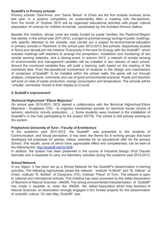 Scatol8’s in Primary schools
Primary schools “Sant’Anna” and “Santa T     eresa” of Chieri are the first schools involved, since
last year, in a positive competition on sustainability. After a meeting with the teachers,
from the month of October 2012 will be organized educational activities with proper cultural
association of science for children Ar:kid:lab, coordinated by the Architect Simona Gallina.

Besides this initiative, whose costs are totally funded by pupils’ families, the Piedmont Region
has started, in the school year 2011-2012, a project to promote energy savings in public buildings,
with specific attention to the schools, was carried out a project for environmental education
in primary schools in Piedmont. In the school year 2012-2013, two schools, respectively located
in Torino and Vercelli join the initiative “Everybody in the race for Energy with the Scatol8®”, which
includes meetings with teachers to arrange the competition, installation and monitoring of two
remote sensing networks, and a closing event. In autumn 2012, a network of remote sensing
of environmental and management variables will be installed in two classes of each school.
Around the monitored variables they will build a learning path based on the reading of the
monitored data. From the operational involvement of students in the design and manufacture
of containers of Scatol8® to be installed within the school walls, the game will run through
analysis, comparisons, comments and use of good environmental practices. Pupils and teachers
will work on data of waste production, energy consumption and temperature. The schools will be
“virtually” connected thanks to their display on Crusc8.

5. Scatol8‘s improvement

Technical Highschool “Ettore Majorana”
On school year 2010-2011, DCS started a collaboration with the T     echnical Highschool Ettore
Majorana - Grugliasco (TO) - to organize traineeships periods on technical issues (choice of
sensors, electronic circuits production, ...). Some students were involved in the installation of
Scatol8®’s in the huts participating to the project VETTA. The school is still actively working on
the system.

Polytechnic University of Turin - Faculty of Architecture
In the academic year 2011-2012, the Scatol8® was presented to the students of
Communication and Visual perception. It has been the theme for 8 working groups that have
developed full proposals for games, videos, websites for an educational offer for the primary
School. The results, some of which have appreciable effect and completeness, can be seen at
the following link: http://scatol8.net/?p=639
In addition, the system has been presented in the course of Industrial Design (Prof. Claudio
Germak) and is expected to carry out laboratory activities during the academic year 2012-2013.

School Network
In our region, it has been set up a School Network for the Scatol8®’s dissemination in training
activities. The following highschools joined the network: Institute “A.Monti” and “B. Vittone” of
Chieri, Institute “N. Bobbio” of Carignano (TO), Institute “Plana” of Turin. The network is open
to national and international schools. This initiative has been promoted by the Italian Association
of Teachers of Natural Sciences - ANISN. The strong environmental characterization of Scatol8®
has made it possible to meet the ANISN, the Italian Association which links teachers of
Natural Sciences, an Association strongly engaged in EU funded projects for the dissemination
of scientific culture. On last May, Scatol8® was
 