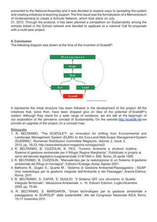 presented to the National Assembly and it was decided to explore ways to spreading the system
and creating initiatives to teaching support. The first result was the formalization of a Memorandum
of Understanding to create a Schools Network, which took place on July
31, 2012. Through the protocol, it has been planned a competition on Sustainability among the
schools linked in the School network and decided to applicate to a national Call for proposals
with a multi-year project.


6. Conclusion
The following diagram was drawn at the time of the invention of Scatol8®.




It represents the initial structure has been followed in the development of the project. All the
initiatives that, since then, have been dropped give an idea of the potential of Scatol8®’s
system. Although they stand for a wide range of existence, we are still at the beginngin of
our exploration of the pervasive concept of Sustainability. On the website http://scatol8.net we
provide an upgrade of the project, on a concept map.

Bibliografia
1. R. BELTRAMO, “The SCATOL8™: an innovation for shifting from Environmental and
   Landscape Management System (ELMS) to the Eco-Land-Web-Scape Management System
   (ELWSMS)”, Romanian Distribution Committee Magazine, Volume 2, Issue 2,
   2010, pp. 16-23, http://www.distribution-magazine.ro/magazine2/
2. R. BELTRAMO, B. CUZZOLIN, R. PES, “Turismo, Ambiente e strutture ricettive.
   Sistema di gestione ambientale per il Rifugio Regina Margherita”, Pubblicato in proprio ai
   sensi del decreto legislativo luogotenenziale 31/8/1945 n. 660, Torino, 20 aprile 1999.
3. R. BELTRAMO, B. CUZZOLIN, “Manuale-tipo per la realizzazione di un Sistema di gestione
   ambientale dei Rifugi di montagna”, Editions l’Eubage, Aosta, Agosto 2001.
4. Beltramo R., Duglio S., Quarta M., “Sistema di Gestione Ambiental-Paesaggistico - SGAP:
   Una metodologia per la gestione integrata dell’Ambiente e del Paesaggio”, Aracne Editrice,
   Roma, 2011
5. R. BELTRAMO, S. CAFFA, S. DUGLIO, “Il Sistema QIT uno strumento di Qualità
                                                                :
   Integrata Territoriale”, Valutazione Ambientale, n. 16, Edicom Edizioni, Luglio-Dicembre
   2009, pp. 75-84.
6. R. BELTRAMO, S. MARGARITA, “Smart technologies per la gestione ambientale e
   paeaggistica: lo SCATOL8® della sostenibilità”, Atti del Congresso Nazionale AICA, T     orino,
   15-17 novembre 2011
 