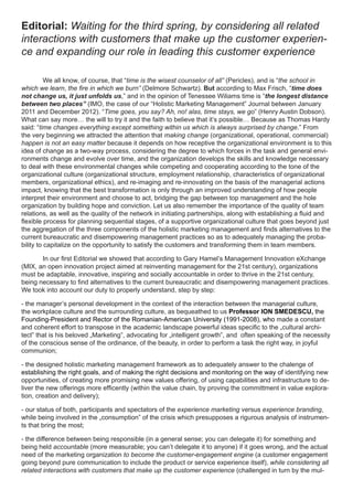 Editorial: Waiting for the third spring, by considering all related
interactions with customers that make up the customer experien-
ce and expanding our role in leading this customer experience

          We all know, of course, that “time is the wisest counselor of all” (Pericles), and is “the school in
which we learn, the fire in which we burn” (Delmore Schwartz). But according to Max Frisch, “time does
not change us, it just unfolds us,” and in the opinion of Tenessee Wiliams time is “the longest distance
between two places” (IMO, the case of our “Holistic Marketing Management” Journal between January
2011 and December 2012). “Time goes, you say? Ah, no! alas, time stays, we go” (Henry Austin Dobson).
What can say more… the will to try it and the faith to believe that it’s possible… Because as Thomas Hardy
said: “time changes everything except something within us which is always surprised by change.” From
the very beginning we attracted the attention that making change (organizational, operational, commercial)
happen is not an easy matter because it depends on how receptive the organizational environment is to this
idea of change as a two-way process, considering the degree to which forces in the task and general envi-
ronments change and evolve over time, and the organization develops the skills and knowledge necessary
to deal with these environmental changes while competing and cooperating according to the tone of the
organizational culture (organizational structure, employment relationship, characteristics of organizational
members, organizational ethics), and re-imaging and re-innovating on the basis of the managerial actions
impact, knowing that the best transformation is only through an improved understanding of how people
interpret their environment and choose to act, bridging the gap between top management and the hole
organization by building hope and conviction. Let us also remember the importance of the quality of team
relations, as well as the quality of the network in initiating partnerships, along with establishing a fluid and
flexible process for planning sequential stages, of a supportive organizational culture that goes beyond just
the aggregation of the three components of the holistic marketing management and finds alternatives to the
current bureaucratic and disempowering management practices so as to adequately managing the proba-
bility to capitalize on the opportunity to satisfy the customers and transforming them in team members.

       In our first Editorial we showed that according to Gary Hamel’s Management Innovation eXchange
(MIX, an open innovation project aimed at reinventing management for the 21st century), organizations
must be adaptable, innovative, inspiring and socially accountable in order to thrive in the 21st century,
being necessary to find alternatives to the current bureaucratic and disempowering management practices.
We took into account our duty to properly understand, step by step:

- the manager’s personal development in the context of the interaction between the managerial culture,
the workplace culture and the surrounding culture, as bequeathed to us Professor ION SMEDESCU, the
Founding-President and Rector of the Romanian-American University (1991-2008), who made a constant
and coherent effort to transpose in the academic landscape powerful ideas specific to the „cultural archi-
tect” that is his beloved „Marketing”, advocating for „intelligent growth”, and often speaking of the necessity
of the conscious sense of the ordinance, of the beauty, in order to perform a task the right way, in joyful
communion;

- the designed holistic marketing management framework as to adequately answer to the chalenge of
establishing the right goals, and of making the right decisions and monitoring on the way of identifying new
opportunities, of creating more promising new values offering, of using capabilities and infrastructure to de-
liver the new offerings more efficently (within the value chain, by proving the committment in value explora-
tion, creation and delivery);

- our status of both, participants and spectators of the experience marketing versus experience branding,
while being involved in the „consumption” of the crisis which presupposes a rigurous analysis of instrumen-
ts that bring the most;

- the difference between being responsible (in a general sense; you can delegate it) for something and
being held accountable (more measurable; you can’t delegate it to anyone) if it goes wrong, and the actual
need of the marketing organization to become the customer-engagement engine (a customer engagement
going beyond pure communication to include the product or service experience itself), while considering all
related interactions with customers that make up the customer experience (challenged in turn by the mul-
 
