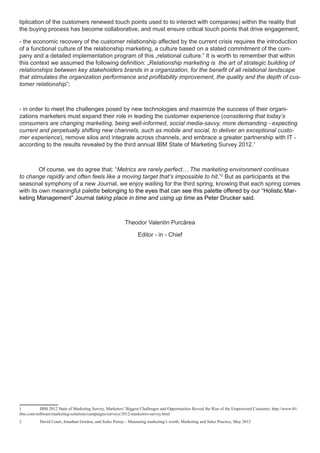 tiplication of the customers renewed touch points used to to interact with companies) within the reality that
the buying process has become collaborative, and must ensure critical touch points that drive engagement;

- the economic recovery of the customer relationship affected by the current crisis requires the introduction
of a functional culture of the relationship marketing, a culture based on a stated commitment of the com-
pany and a detailed implementation program of this „relational culture.” It is worth to remember that within
this context we assumed the following definition: „Relationship marketing is the art of strategic building of
relationships between key stakeholders brands in a organization, for the benefit of all relational landscape
that stimulates the organization performance and profitability improvement, the quality and the depth of cus-
tomer relationship”;



- in order to meet the challenges posed by new technologies and maximize the success of their organi-
zations marketers must expand their role in leading the customer experience (considering that today’s
consumers are changing marketing, being well-informed, social media-savvy, more demanding - expecting
current and perpetually shifting new channels, such as mobile and social, to deliver an exceptional custo-
mer experience), remove silos and integrate across channels, and embrace a greater partnership with IT -
according to the results revealed by the third annual IBM State of Marketing Survey 2012.1



	        Of course, we do agree that: “Metrics are rarely perfect… The marketing environment continues
to change rapidly and often feels like a moving target that’s impossible to hit.”2 But as participants at the
seasonal symphony of a new Journal, we enjoy waiting for the third spring, knowing that each spring comes
with its own meaningful palette belonging to the eyes that can see this palette offered by our “Holistic Mar-
keting Management” Journal taking place in time and using up time as Peter Drucker said.



                                                         Theodor Valentin Purcărea

                                                                Editor - in - Chief




1	        IBM 2012 State of Marketing Survey, Marketers’ Biggest Challenges and Opportunities Reveal the Rise of the Empowered Customer, http://www-01.
ibm.com/software/marketing-solutions/campaigns/surveys/2012-marketers-survey.html
2	         David Court, Jonathan Gordon, and Jesko Perrey - Measuring marketing’s worth, Marketing and Sales Practice, May 2012
 