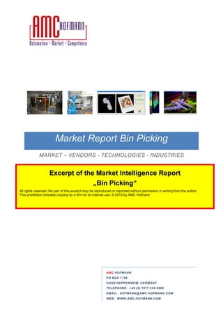 Market Report Bin Picking
                                          Picking
             MARKET – VENDORS - TECHNOLOGIES - INDUSTRIES
                                  CHNOLOGIES


                    Excerpt of the Market Intelligence Report
                                  „Bin Picking
                                   Bin Picking“
All rights reserved. No part of this excerpt may be reproduced or reprinted without permission in writing from the author.
This prohibition includes copying by a firm for its internal use. © 2010 by AMC Hofmann
                                                                    2010




                                                           AMC HOFMANN
                                                           PO BOX 1156
                                                           64629 HEPPENHEIM, GE
                                                                             GERMANY
                                                           TELEPHONE:
                                                           TELEPHONE +49 (0) 1577 530 6969
                                                                                      696
                                                           EMAIL: HOFMANN@AMC HOFMANN.COM
                                                                  HOFMANN@AMC-HOFMANN.COM
                                                           WEB: WWW.AMC HOFMANN.COM
                                                                WWW.AMC-HOFMANN.COM
 