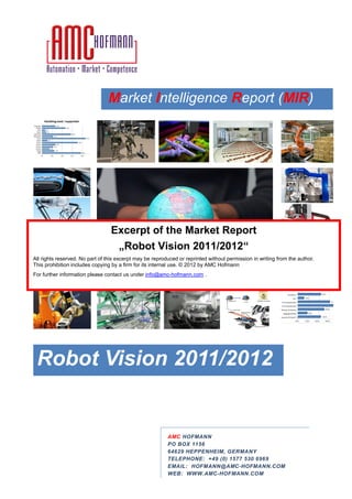 Market Intelligence Report (
                                 arket               eport (MIR)




                                 Excerpt of the Market Report
                                  „Robot Vision 2011/2012
                                                 2011/2012“
All rights reserved. No part of this excerpt may be reproduced or reprinted without permission in writing from the author.
This prohibition includes copying by a firm for its internal use. © 201 by AMC Hofmann
                                                                    2012
For further information please contact us un
                                          under info@amc-hofmann.com .




 Robot Vision 2011/2012


                                                          AMC HOFMANN
                                                          PO BOX 1156
                                                          64629 HEPPENHEIM, GERMANY
                                                                               RMANY
                                                          TELEPHONE: +49 (0) 1577 530 696
                                                                                      6969
                                                          EMAIL: HOFMANN@AMC-HOFMANN.COM
                                                                                 HOFMANN.COM
                                                          WEB: WWW.AMC-HOFMANN.COM
                                                                         HOFMANN.COM
 