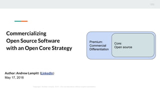 Commercializing
Open Source Software
with an Open Core Strategy
Premium:
Commercial
Differentiation
Core:
Open source
Copyright: Andrew Lampitt, 2018 | Do not reproduce without explicit permission
Author: Andrew Lampitt (LinkedIn)
May 17, 2018
 