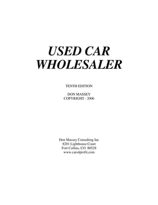 USED CAR
WHOLESALER
      TENTH EDITION

      DON MASSEY
    COPYRIGHT - 2006




  Don Massey Consulting Inc
   8201 Lighthouse Court
   Fort Collins, CO 80528
    www.cars4profit.com
 