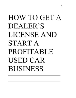 1




HOW TO GET A
DEALER’S
LICENSE AND
START A
PROFITABLE
USED CAR
BUSINESS
__________________________________________

__________________________________________
 