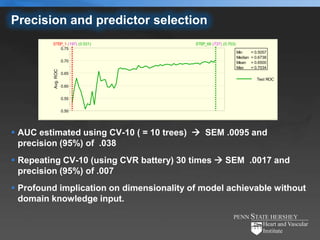 Precision and predictor selection
         STEP_1 (197) (0.531)             STEP_66 (737) (0.703)
            0.75
                                                                  Min      = 0.5057
                                                                  Median   = 0.6738
                    0.70                                          Mean     = 0.6500
                                                                  Max      = 0.7034
         Avg. ROC



                    0.65
                                                                              Test ROC
                    0.60


                    0.55


                    0.50




 AUC estimated using CV-10 ( = 10 trees)  SEM .0095 and
  precision (95%) of .038
 Repeating CV-10 (using CVR battery) 30 times  SEM .0017 and
  precision (95%) of .007
 Profound implication on dimensionality of model achievable without
  domain knowledge input.
 
