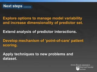 Next steps ……


Explore options to manage model variability
and increase dimensionality of predictor set.

Extend analysis of predictor interactions.

Develop mechanism of ‘point-of-care’ patient
scoring.

Apply techniques to new problems and
dataset.
 