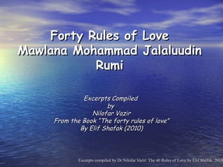Forty Rules of Love
Mawlana Mohammad Jalaluudin
           Rumi

              Excerpts Compiled
                      by
                 Nilofar Vazir
     From the Book “The forty rules of love”
             By Elif Shafak (2010)



             Excerpts compiled by Dr Nilofar Vazir: The 40 Rules of Love by Elif Shafak, 2010
 