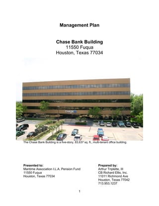 Management Plan


                           Chase Bank Building
                              11550 Fuqua
                           Houston, Texas 77034




The Chase Bank Building is a five-story, 83,637 sq. ft., multi-tenant office building.




Presented to:                                                 Prepared by:
Maritime Association I.L.A. Pension Fund                      Arthur Triplette, III
11550 Fuqua                                                   CB Richard Ellis, Inc.
Houston, Texas 77034                                          11011 Richmond Ave
                                                              Houston, Texas 77042
                                                              713.953.1237

                                             1
 