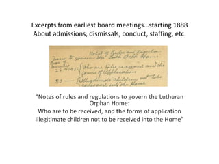 Excerpts from earliest board meetings…starting 1888
 About admissions, dismissals, conduct, staffing, etc.




 “Notes of rules and regulations to govern the Lutheran
                      Orphan Home:
   Who are to be received, and the forms of application
 Illegitimate children not to be received into the Home”
 