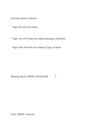 Excerpts from Textbook
· Page 88 from text book
· Page 142-143 from Text Book Strategic Positions
· Page 148-149 from Text Book Types of Risks
Running Head: SWOT ANALYSIS 2
Title: SWOT Analysis
 