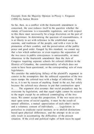 Excerpts from the Majority Opinion in Plessy v. Ferguson
(1896) by Justice Brown
So far, then, as a conflict with the fourteenth amendment is
concerned, the case reduces itself to the question whether the
statute of Louisiana is a reasonable regulation, and with respect
to this there must necessarily be a large discretion on the part of
the legislature. In determining the question of reasonableness, it
is at liberty to act with reference to the established usages,
customs, and traditions of the people, and with a view to the
promotion of their comfort, and the preservation of the public
peace and good order. Gauged by this standard, we cannot say
that a law which authorizes or even requires the separation of
the two races in public conveyances is unreasonable, or more
obnoxious to the fourteenth amendment than the Acts of
Congress requiring separate schools for colored children in the
District of Columbia, the constitutionality of which does not
seem to have been questioned, or the corresponding acts of state
legislatures.
We consider the underlying fallacy of the plaintiff's argument to
consist in the assumption that the enforced separation of the two
races stamps the colored race with a badge of inferiority. If this
be so, it is not by reason of anything found in the act, but solely
because the colored race chooses to put that construction upon
it. . . . The argument also assumes that social prejudices may be
overcome by legislation, and that equal rights cannot be secured
to the negro except by an enforced commingling of the two
races. We cannot accept this proposition. If the two races are to
meet upon terms of social equality, it must be the result of
natural affinities, a mutual appreciation of each other's merits
and a voluntary consent of individuals. . . . Legislation is
powerless to eradicate racial instincts or to abolish distinctions
based upon physical differences, and the attempt to do so can
only result in accentuating the difficulties of the present
situation. If the civil and political rights of both races be equal
 