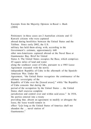 Excerpts from the Majority Opinion in Rasul v. Bush
(2004)
Petitioners in these cases are 2 Australian citizens and 12
Kuwaiti citizens who were captured
abroad during hostilities between the United States and the
Taliban. Since early 2002, the U.S.
military has held them–along with, according to the
Government’s estimate, approximately 640
other non-Americans captured abroad–at the Naval Base at
Guantanamo Bay. Brief for United
States 6. The United States occupies the Base, which comprises
45 square miles of land and water
along the southeast coast of Cuba, pursuant to a 1903 Lease
Agreement executed with the newly
independent Republic of Cuba in the aftermath of the Spanish-
American War. Under the
Agreement, “the United States recognizes the continuance of the
ultimate sovereignty of the
Republic of Cuba over the [leased areas],” while “the Republic
of Cuba consents that during the
period of the occupation by the United States … the United
States shall exercise complete
jurisdiction and control over and within said areas.” In 1934,
the parties entered into a treaty
providing that, absent an agreement to modify or abrogate the
lease, the lease would remain in
effect “[s]o long as the United States of America shall not
abandon the … naval station of
Guantanamo.”
 