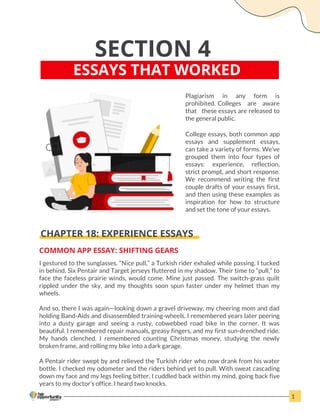 SECTION 4
ESSAYS THAT WORKED
Plagiarism in any form is
prohibited. Colleges are aware
that these essays are released to
the general public.
College essays, both common app
essays and supplement essays,
can take a variety of forms. We’ve
grouped them into four types of
essays: experience, reflection,
strict prompt, and short response.
We recommend writing the first
couple drafts of your essays first,
and then using these examples as
inspiration for how to structure
and set the tone of your essays.
CHAPTER 18: EXPERIENCE ESSAYS
COMMON APP ESSAY: SHIFTING GEARS
I gestured to the sunglasses. “Nice pull,” a Turkish rider exhaled while passing. I tucked
in behind. Six Pentair and Target jerseys fluttered in my shadow. Their time to “pull,” to
face the faceless prairie winds, would come. Mine just passed. The switch-grass quilt
rippled under the sky, and my thoughts soon spun faster under my helmet than my
wheels.
And so, there I was again—looking down a gravel driveway, my cheering mom and dad
holding Band-Aids and disassembled training-wheels. I remembered years later peering
into a dusty garage and seeing a rusty, cobwebbed road bike in the corner. It was
beautiful. I remembered repair manuals, greasy fingers, and my first sun-drenched ride.
My hands clenched. I remembered counting Christmas money, studying the newly
broken frame, and rolling my bike into a dark garage.
A Pentair rider swept by and relieved the Turkish rider who now drank from his water
bottle. I checked my odometer and the riders behind yet to pull. With sweat cascading
down my face and my legs feeling bitter, I cuddled back within my mind, going back five
years to my doctor’s office. I heard two knocks.
1
 