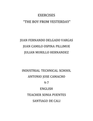 EXERCISES
“THE BOY FROM YESTERDAY”
JUAN FERNANDO DELGADO VARGAS
JUAN CAMILO OSPINA PILLIMUE
JULIAN MURILLO HERNANDEZ
INDUSTRIAL TECHNICAL SCHOOL
ANTONIO JOSE CAMACHO
9-7
ENGLISH
TEACHER SONIA PUENTES
SANTIAGO DE CALI
 